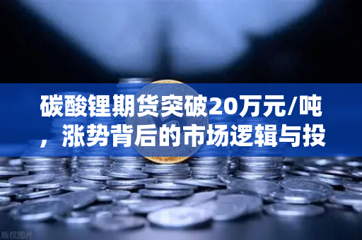 碳酸锂期货突破20万元/吨，涨势背后的市场逻辑与投资机遇