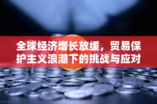 全球经济增长放缓，贸易保护主义浪潮下的挑战与应对策略