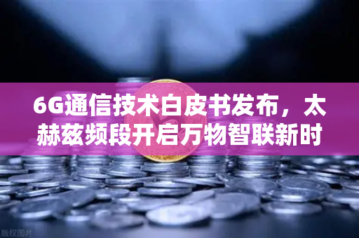 6G通信技术白皮书发布，太赫兹频段开启万物智联新时代