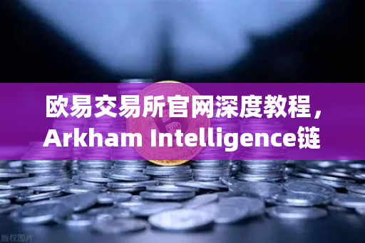 欧易交易所官网深度教程，Arkham Intelligence链上数据分析指南—可视化追踪资金流向