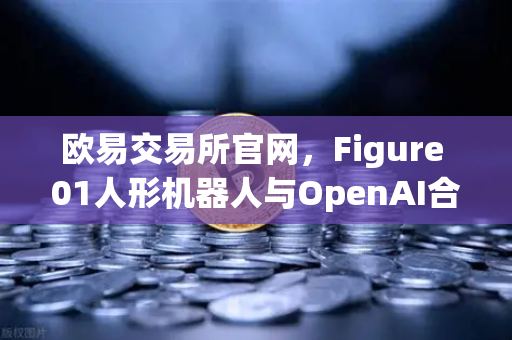 欧易交易所官网，Figure 01人形机器人与OpenAI合作，展现惊人对话能力