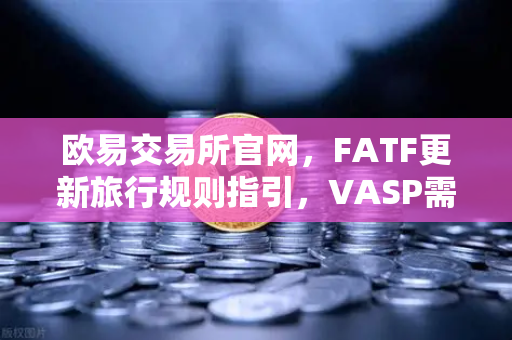 欧易交易所官网，FATF更新旅行规则指引，VASP需共享受益所有人信息