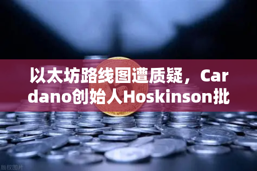 以太坊路线图遭质疑，Cardano创始人Hoskinson批评缺乏创新，区块链格局或生变？