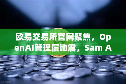 欧易交易所官网聚焦，OpenAI管理层地震，Sam Altman戏剧性复职背后的行业启示