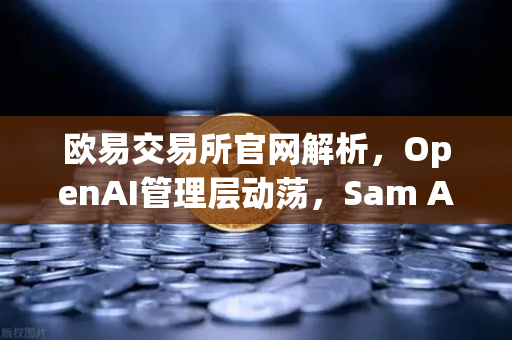 欧易交易所官网解析，OpenAI管理层动荡，Sam Altman复职背后的行业启示