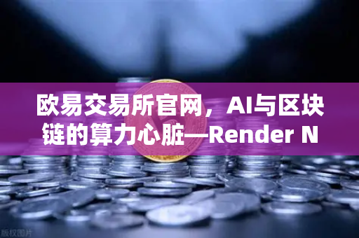 欧易交易所官网，AI与区块链的算力心脏—Render Network（RNDR）如何成为AI算力龙头？