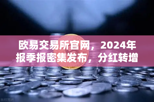 欧易交易所官网，2024年报季报密集发布，分红转增76家激发市场活力