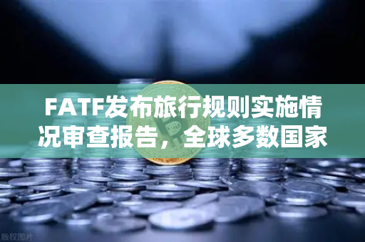 FATF发布旅行规则实施情况审查报告，全球多数国家进展缓慢，虚拟资产合规挑战犹存
