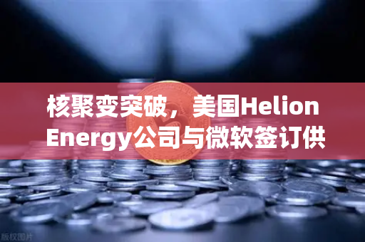 核聚变突破，美国Helion Energy公司与微软签订供电协议，欧易交易所关注未来能源新赛道