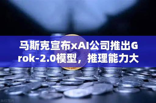 马斯克宣布xAI公司推出Grok-2.0模型，推理能力大幅提升，AI竞争格局再升级