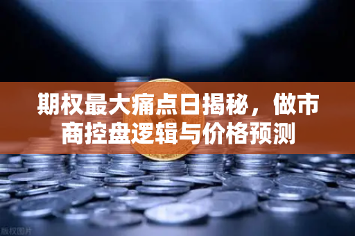 期权最大痛点日揭秘，做市商控盘逻辑与价格预测