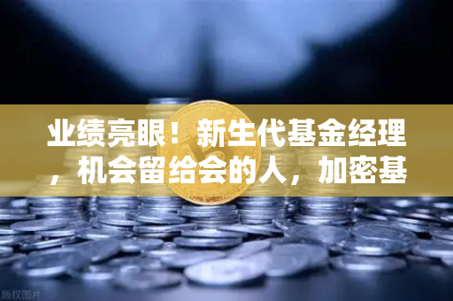 业绩亮眼！新生代基金经理，机会留给会的人，加密基金表现如何