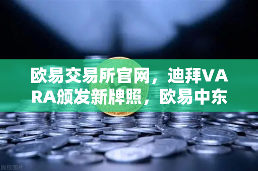 欧易交易所官网，迪拜VARA颁发新牌照，欧易中东业务版图进一步扩张