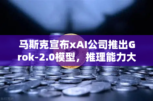 马斯克宣布xAI公司推出Grok-2.0模型，推理能力大幅提升，AI竞争格局再掀波澜