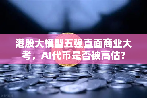 港股大模型五强直面商业大考，AI代币是否被高估？