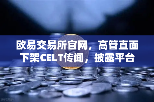 欧易交易所官网，高管直面下架CELT传闻，披露平台整改决心与未来规划