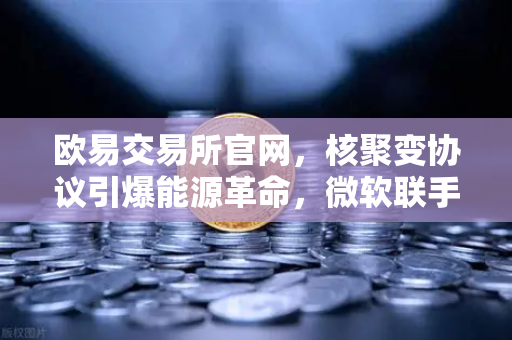 欧易交易所官网，核聚变协议引爆能源革命，微软联手Helion改写电力规则