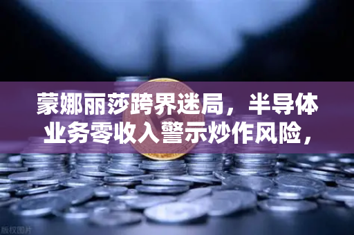 蒙娜丽莎跨界迷局，半导体业务零收入警示炒作风险，欧易交易所合规路径引关注