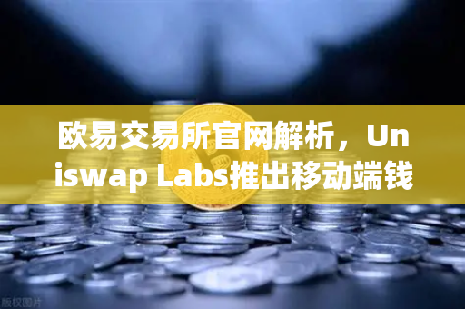 欧易交易所官网解析，Uniswap Labs推出移动端钱包应用，内置DApp浏览器引领DeFi新纪元