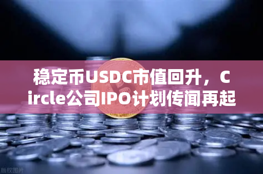 稳定币USDC市值回升，Circle公司IPO计划传闻再起，市场信号深度解析