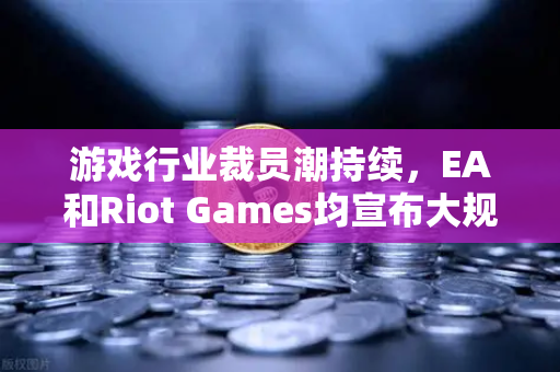 游戏行业裁员潮持续，EA和Riot Games均宣布大规模裁员，行业寒冬下的生存策略