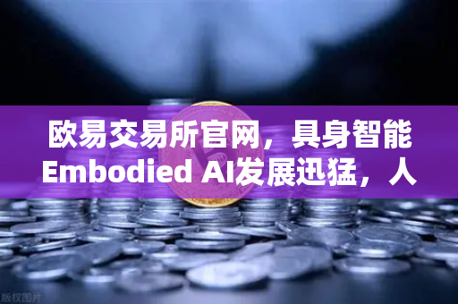 欧易交易所官网，具身智能Embodied AI发展迅猛，人形机器人正式进厂打工