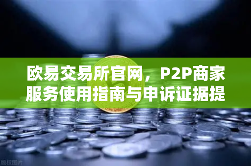 欧易交易所官网，P2P商家服务使用指南与申诉证据提交全攻略