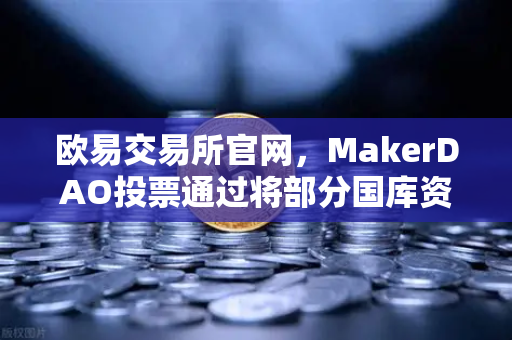 欧易交易所官网，MakerDAO投票通过将部分国库资产投资于RWA，DeFi与实体资产融合新纪元