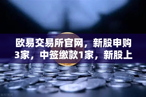 欧易交易所官网，新股申购3家，中签缴款1家，新股上市1家，投资者如何把握打新良机？