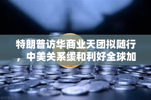 特朗普访华商业天团拟随行，中美关系缓和利好全球加密监管合作
