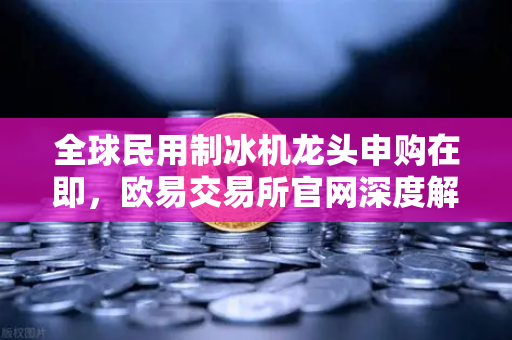 全球民用制冰机龙头申购在即，欧易交易所官网深度解析投资新机遇