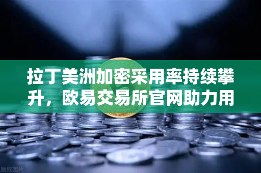 拉丁美洲加密采用率持续攀升，欧易交易所官网助力用户对抗本国货币贬值