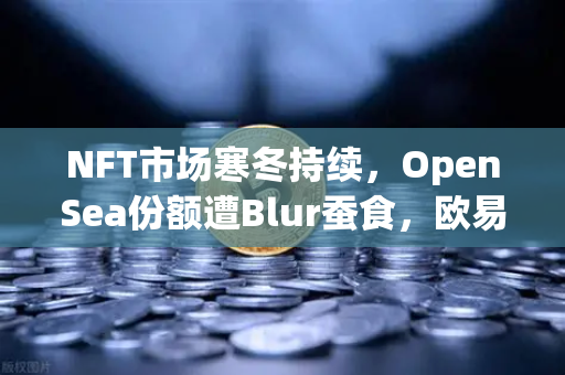 NFT市场寒冬持续，OpenSea份额遭Blur蚕食，欧易交易所引领数字资产新趋势