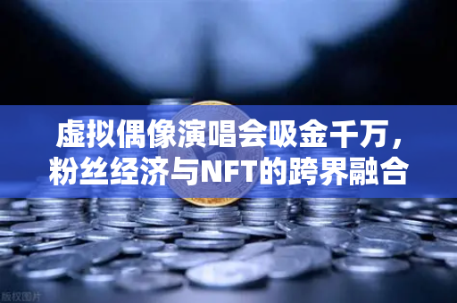 虚拟偶像演唱会吸金千万，粉丝经济与NFT的跨界融合新纪元