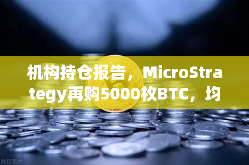 机构持仓报告，MicroStrategy再购5000枚BTC，均价成本上移—数字资产市场新信号解读