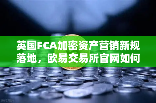 英国FCA加密资产营销新规落地，欧易交易所官网如何应对合规挑战？