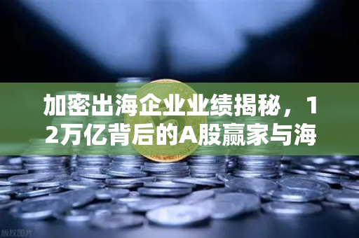 加密出海企业业绩揭秘，12万亿背后的A股赢家与海外爆赚真相