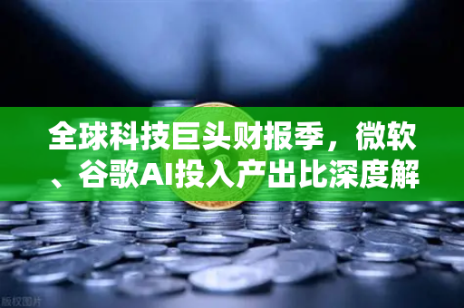 全球科技巨头财报季，微软、谷歌AI投入产出比深度解析