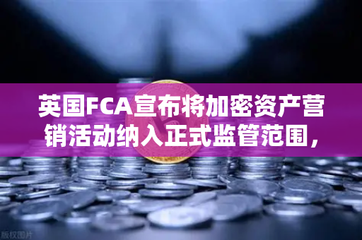 英国FCA宣布将加密资产营销活动纳入正式监管范围，欧易交易所官网用户需关注的合规新规