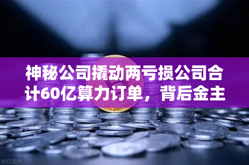 神秘公司撬动两亏损公司合计60亿算力订单，背后金主是加密矿企