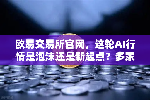 欧易交易所官网，这轮AI行情是泡沫还是新起点？多家卖方最新研判