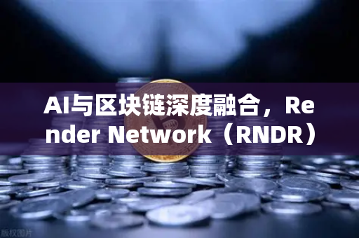 AI与区块链深度融合，Render Network（RNDR）如何成为去中心化AI算力新标杆