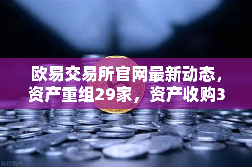 欧易交易所官网最新动态，资产重组29家，资产收购3家，股份质押6家深度解读