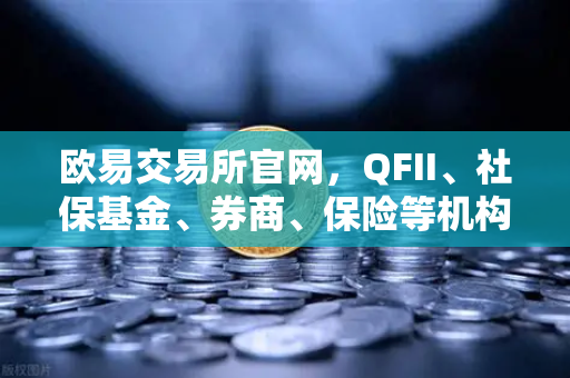 欧易交易所官网，QFII、社保基金、券商、保险等机构重仓股出炉，含多家涉币概念股