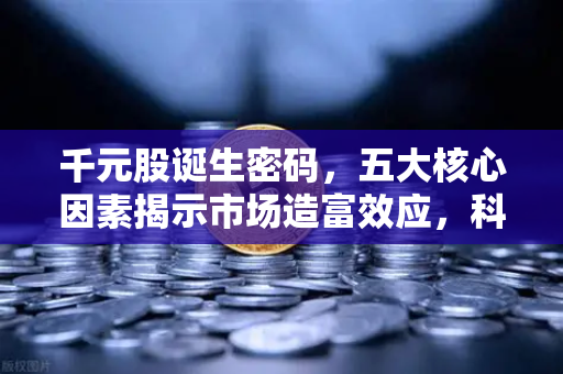 千元股诞生密码，五大核心因素揭示市场造富效应，科技股引领财富浪潮
