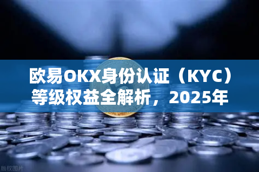 欧易OKX身份认证（KYC）等级权益全解析，2025年最新指南