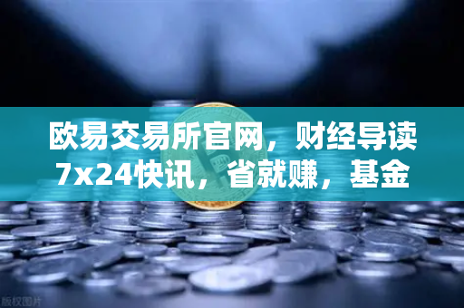 欧易交易所官网，财经导读7x24快讯，省就赚，基金买入费1折起
