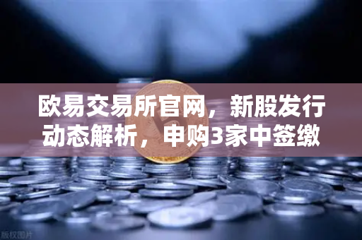 欧易交易所官网，新股发行动态解析，申购3家中签缴款1家上市1家