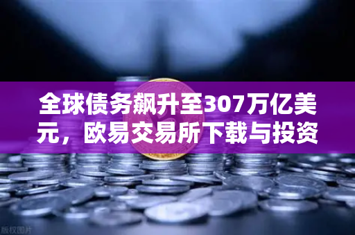 全球债务飙升至307万亿美元，欧易交易所下载与投资策略深度解析