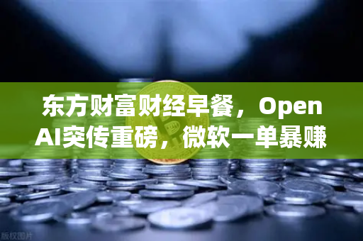 东方财富财经早餐，OpenAI突传重磅，微软一单暴赚8300亿，全球科技股迎来新风口